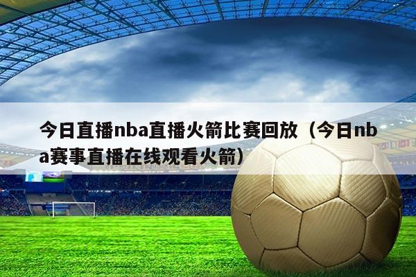 今日直播nba直播火箭比赛回放（今日nba赛事直播在线观看火箭）