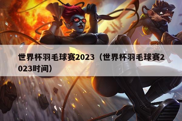 世界杯羽毛球赛2023(世界杯羽毛球赛2023时间)