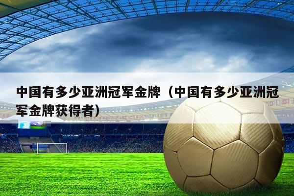 中国有多少亚洲冠军金牌（中国有多少亚洲冠军金牌获得者）