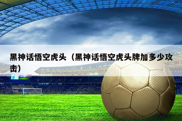 黑神话悟空虎头（黑神话悟空虎头牌加多少攻击）