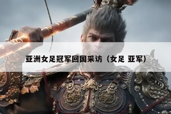 亚洲女足冠军回国采访(女足 亚军)