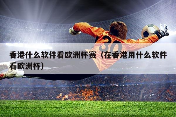 香港什么软件看欧洲杯赛(在香港用什么软件看欧洲杯)