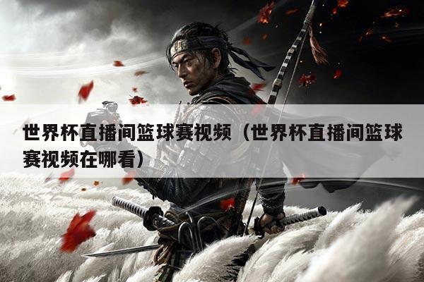 世界杯直播间篮球赛视频（世界杯直播间篮球赛视频在哪看）