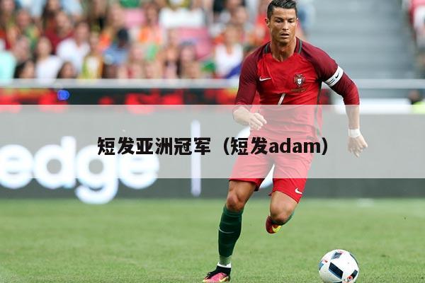 短发亚洲冠军（短发adam）