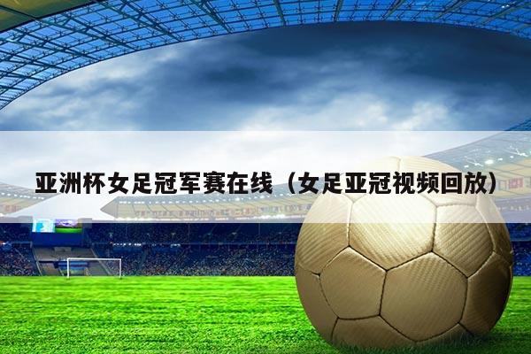亚洲杯女足冠军赛在线(女足亚冠视频回放)