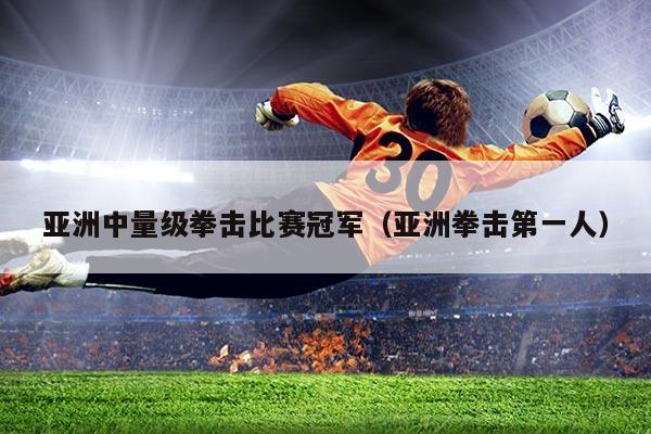 亚洲中量级拳击比赛冠军(亚洲拳击第一人)