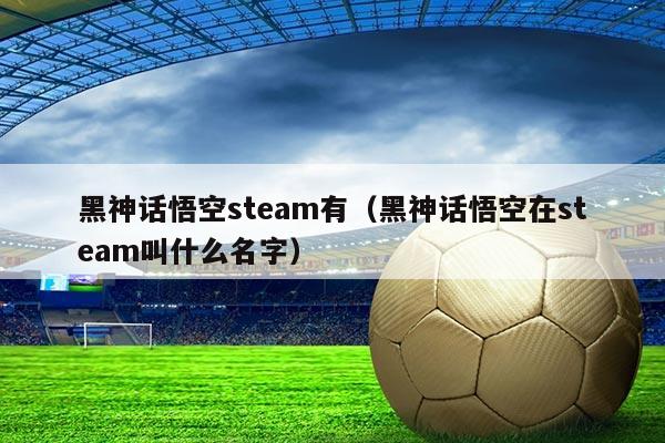 黑神话悟空steam有（黑神话悟空在steam叫什么名字）