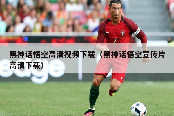 黑神话悟空高清视频下载(黑神话悟空宣传片高清下载)