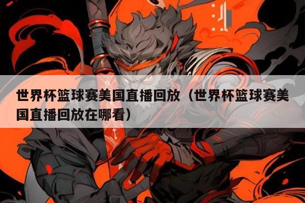 世界杯篮球赛美国直播回放(世界杯篮球赛美国直播回放在哪看)