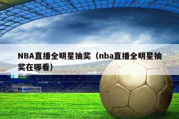 NBA直播全明星抽奖(nba直播全明星抽奖在哪看)