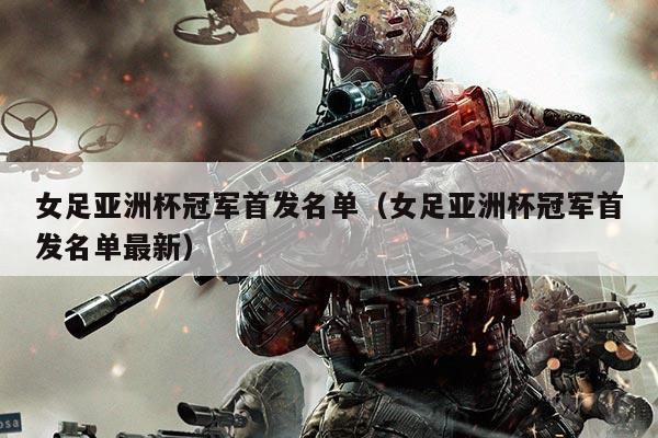 女足亚洲杯冠军首发名单(女足亚洲杯冠军首发名单最新)