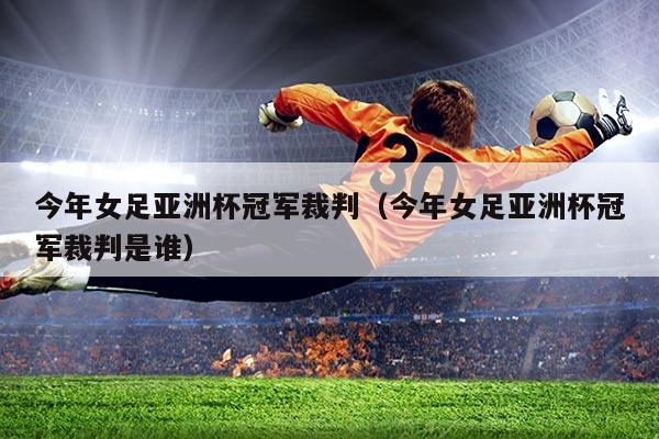 今年女足亚洲杯冠军裁判(今年女足亚洲杯冠军裁判是谁)