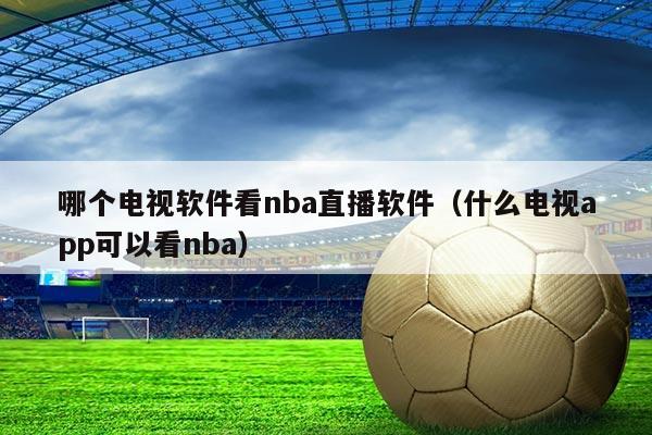 哪个电视软件看nba直播软件(什么电视app可以看nba)