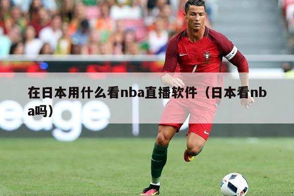 在日本用什么看nba直播软件（日本看nba吗）