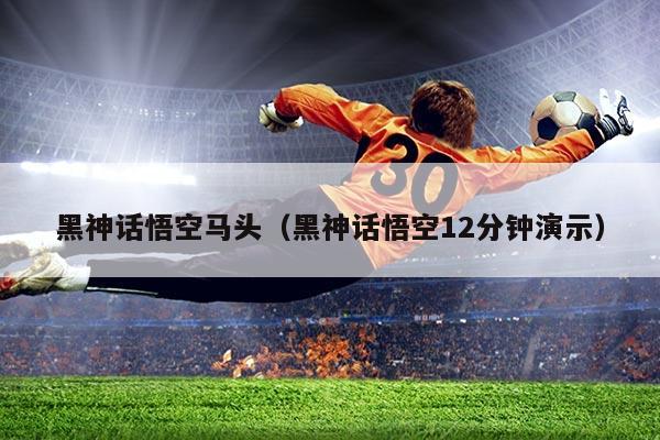 黑神话悟空马头(黑神话悟空12分钟演示)