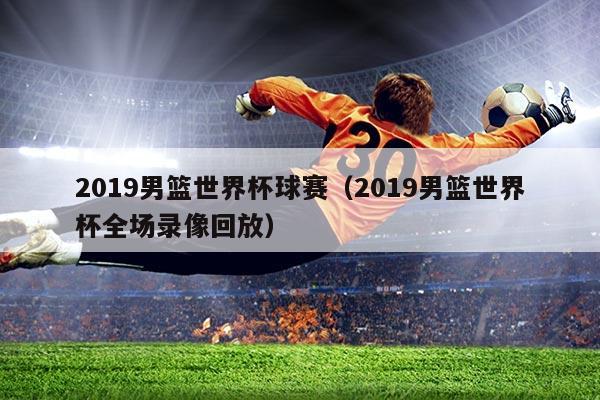 2019男篮世界杯球赛(2019男篮世界杯全场录像回放)