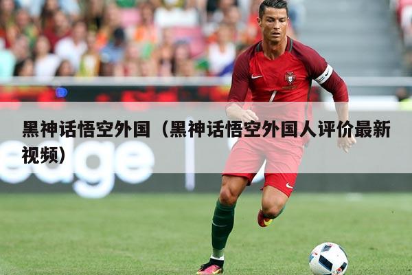 黑神话悟空外国(黑神话悟空外国人评价最新视频)