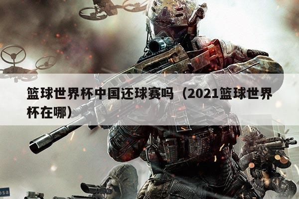 篮球世界杯中国还球赛吗(2021篮球世界杯在哪)