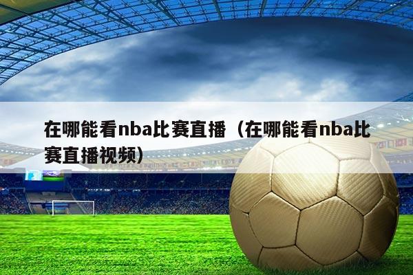 在哪能看nba比赛直播(在哪能看nba比赛直播视频)