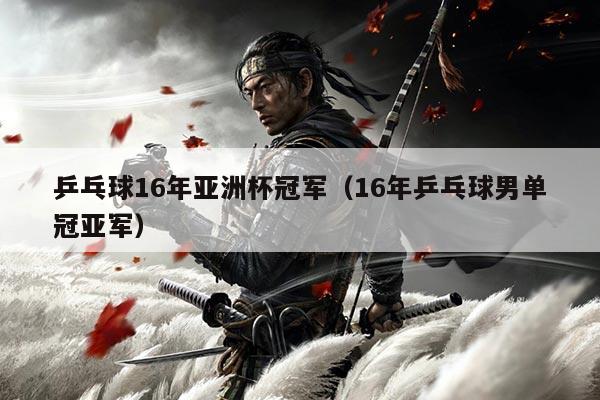 乒乓球16年亚洲杯冠军(16年乒乓球男单冠亚军)