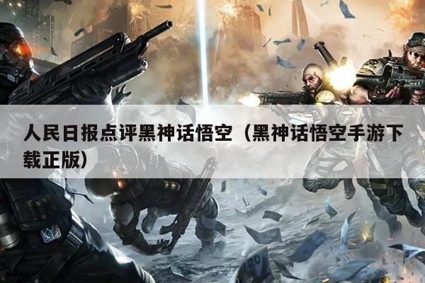 人民日报点评黑神话悟空(黑神话悟空手游下载正版)