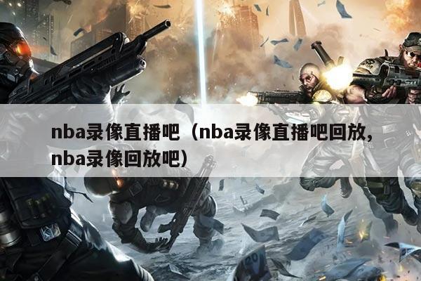 nba录像直播吧（nba录像直播吧回放,nba录像回放吧）