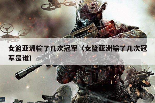 女篮亚洲输了几次冠军（女篮亚洲输了几次冠军是谁）