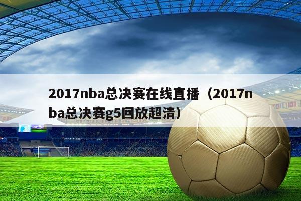 2017nba总决赛在线直播（2017nba总决赛g5回放超清）