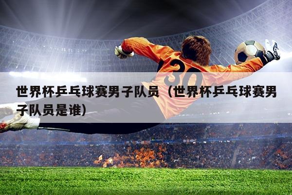 世界杯乒乓球赛男子队员（世界杯乒乓球赛男子队员是谁）