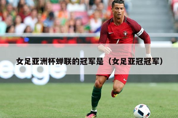 女足亚洲杯蝉联的冠军是(女足亚冠冠军)