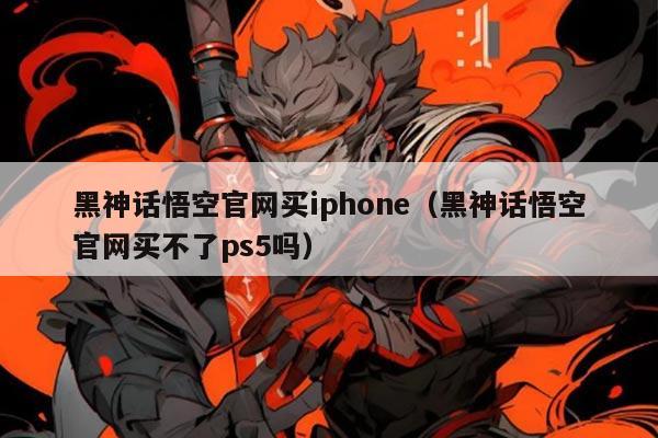 黑神话悟空官网买iphone（黑神话悟空官网买不了ps5吗）