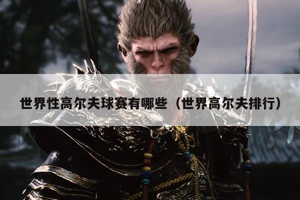 世界性高尔夫球赛有哪些（世界高尔夫排行）