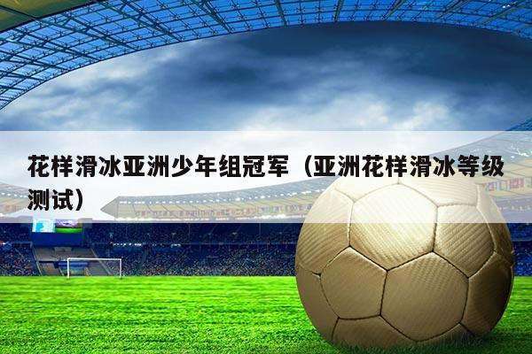 花样滑冰亚洲少年组冠军（亚洲花样滑冰等级测试）