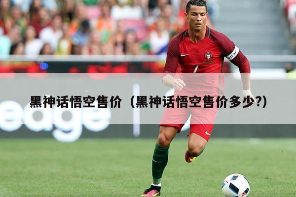 黑神话悟空售价(黑神话悟空售价多少?)