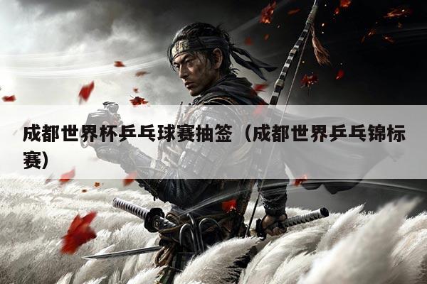 成都世界杯乒乓球赛抽签(成都世界乒乓锦标赛)