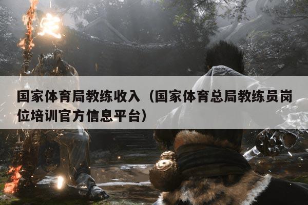 国家体育局教练收入(国家体育总局教练员岗位培训官方信息平台)