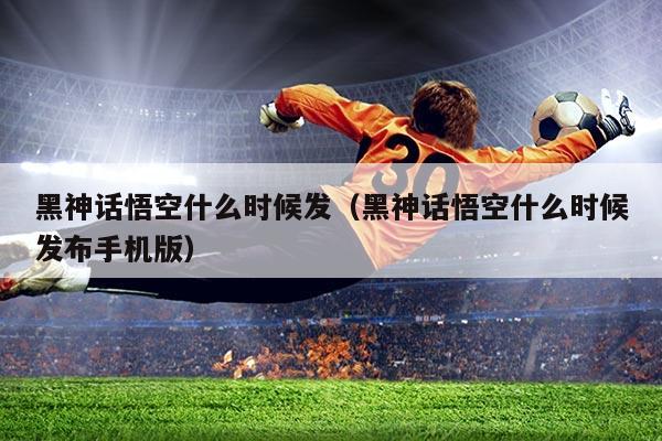 黑神话悟空什么时候发(黑神话悟空什么时候发布手机版)