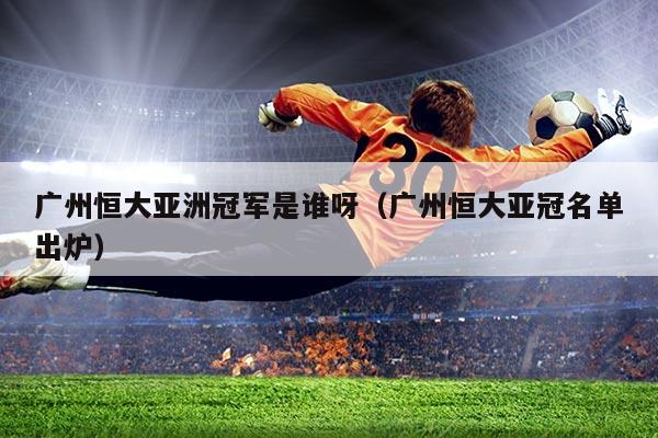 广州恒大亚洲冠军是谁呀(广州恒大亚冠名单出炉)