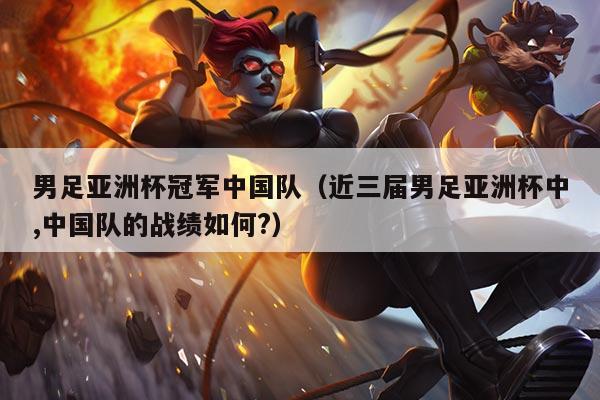 男足亚洲杯冠军中国队(近三届男足亚洲杯中,中国队的战绩如何?)