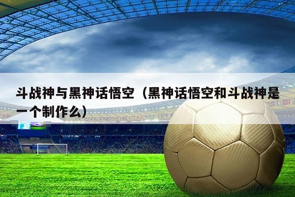 斗战神与黑神话悟空(黑神话悟空和斗战神是一个制作么)