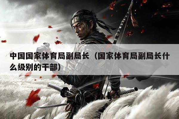 中国国家体育局副局长(国家体育局副局长什么级别的干部)