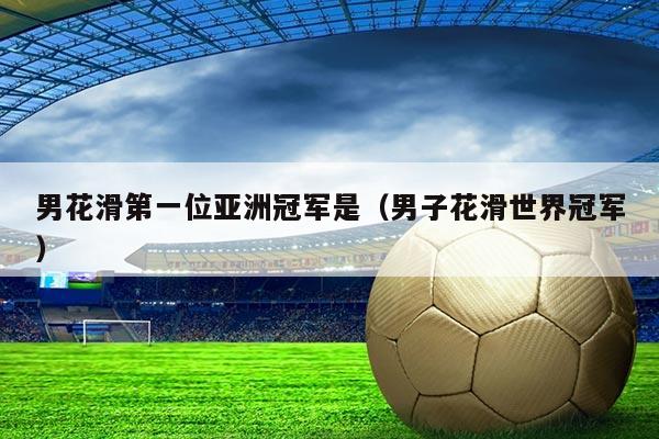 男花滑第一位亚洲冠军是（男子花滑世界冠军）