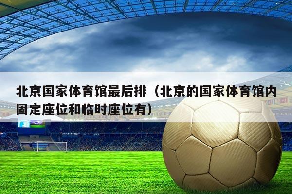 北京国家体育馆最后排(北京的国家体育馆内固定座位和临时座位有)