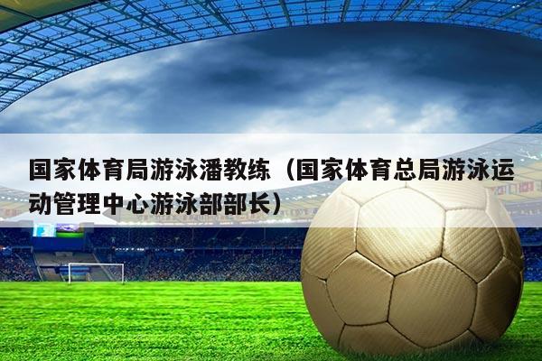 国家体育局游泳潘教练(国家体育总局游泳运动管理中心游泳部部长)