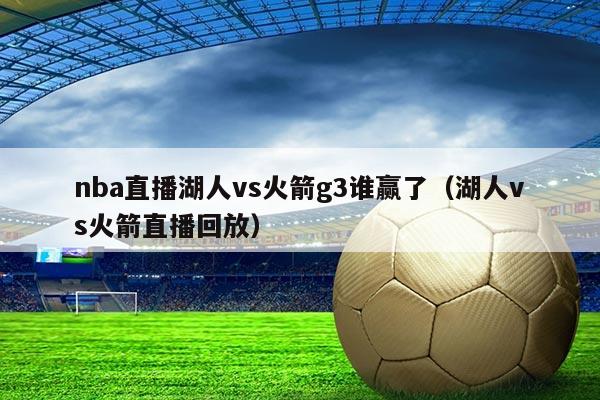 nba直播湖人vs火箭g3谁赢了(湖人vs火箭直播回放)