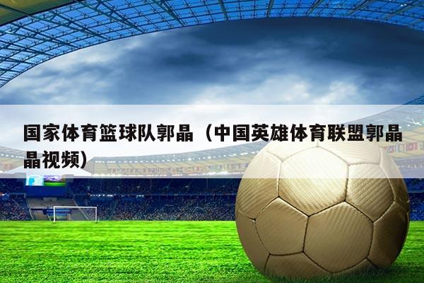 国家体育篮球队郭晶(中国英雄体育联盟郭晶晶视频)