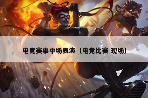 电竞赛事中场表演(电竞比赛 现场)