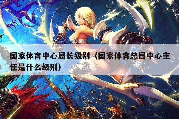 国家体育中心局长级别(国家体育总局中心主任是什么级别)
