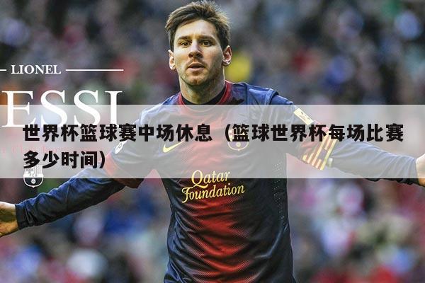 世界杯篮球赛中场休息（篮球世界杯每场比赛多少时间）