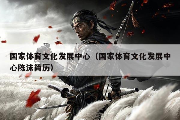 国家体育文化发展中心(国家体育文化发展中心陈沫简历)